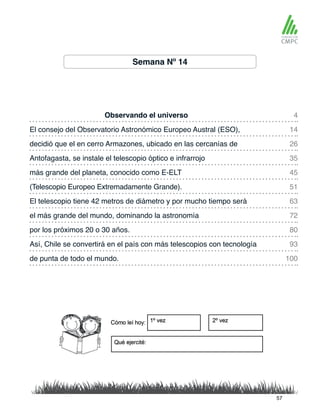 Semana Nº 14
Observando el universo 4
45
26
63
80
93
100
14
51
35
72
más grande del planeta, conocido como E-ELT
El consejo del Observatorio Astronómico Europeo Austral (ESO),
(Telescopio Europeo Extremadamente Grande).
decidió que el en cerro Armazones, ubicado en las cercanías de
El telescopio tiene 42 metros de diámetro y por mucho tiempo será
por los próximos 20 o 30 años.
Así, Chile se convertirá en el país con más telescopios con tecnología
de punta de todo el mundo.
Antofagasta, se instale el telescopio óptico e infrarrojo
el más grande del mundo, dominando la astronomía
57
 