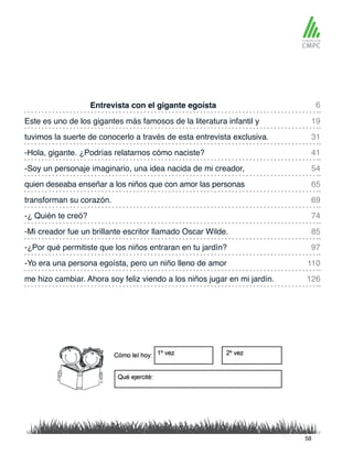 Entrevista con el gigante egoísta
-Soy un personaje imaginario, una idea nacida de mi creador,
Este es uno de los gigantes más famosos de la literatura infantil y
quien deseaba enseñar a los niños que con amor las personas
tuvimos la suerte de conocerlo a través de esta entrevista exclusiva.
transforman su corazón.
-Mi creador fue un brillante escritor llamado Oscar Wilde.
-¿Por qué permitiste que los niños entraran en tu jardín?
-Yo era una persona egoísta, pero un niño lleno de amor
me hizo cambiar. Ahora soy feliz viendo a los niños jugar en mi jardín.
-Hola, gigante. ¿Podrías relatarnos cómo naciste?
-¿ Quién te creó?
6
54
31
69
85
97
110
126
19
65
41
74
58
 