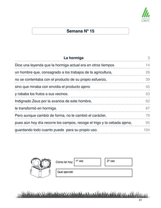 Semana Nº 15
La hormiga 3
45
26
62
79
95
104
14
53
39
67
sino que miraba con envidia el producto ajeno
Dice una leyenda que la hormiga actual era en otros tiempos
y robaba los frutos a sus vecinos.
un hombre que, consagrado a los trabajos de la agricultura,
Indignado Zeus por la avaricia de este hombre,
Pero aunque cambió de forma, no le cambió el carácter,
pues aún hoy día recorre los campos, recoge el trigo y la cebada ajena,
guardando todo cuanto puede para su propio uso.
no se contentaba con el producto de su propio esfuerzo,
le transformó en hormiga.
61
 