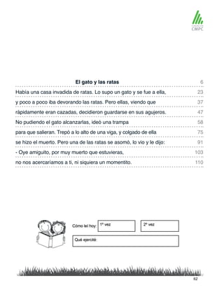 El gato y las ratas 6
58
37
91
110
23
75
47
103
No pudiendo el gato alcanzarlas, ideó una trampa
Había una casa invadida de ratas. Lo supo un gato y se fue a ella,
para que salieran. Trepó a lo alto de una viga, y colgado de ella
y poco a poco iba devorando las ratas. Pero ellas, viendo que
se hizo el muerto. Pero una de las ratas se asomó, lo vio y le dijo:
no nos acercaríamos a ti, ni siquiera un momentito.
rápidamente eran cazadas, decidieron guardarse en sus agujeros.
- Oye amiguito, por muy muerto que estuvieras,
62
 
