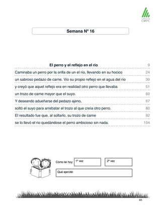 Semana Nº 16
El perro y el reflejo en el río 9
60
39
80
104
24
67
51
92
un trozo de carne mayor que el suyo.
Caminaba un perro por la orilla de un el río, llevando en su hocico
Y deseando adueñarse del pedazo ajeno,
un sabroso pedazo de carne. Vio su propio reflejo en el agua del río
soltó el suyo para arrebatar el trozo al que creía otro perro.
se lo llevó el rio quedándose el perro ambicioso sin nada.
y creyó que aquel reflejo era en realidad otro perro que llevaba
El resultado fue que, al soltarlo, su trozo de carne
65
 