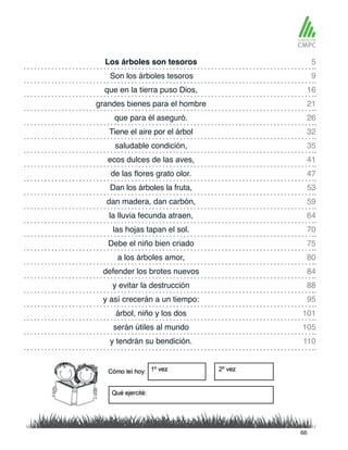 Los árboles son tesoros 5
26
16
35
59
88
75
105
47
70
101
84
9
32
53
21
41
64
95
80
110
que para él aseguró.
Son los árboles tesoros
Tiene el aire por el árbol
Dan los árboles la fruta,
que en la tierra puso Dios,
saludable condición,
dan madera, dan carbón,
y evitar la destrucción
Debe el niño bien criado
serán útiles al mundo
de las flores grato olor.
las hojas tapan el sol.
árbol, niño y los dos
defender los brotes nuevos
grandes bienes para el hombre
ecos dulces de las aves,
la lluvia fecunda atraen,
y así crecerán a un tiempo:
a los árboles amor,
y tendrán su bendición.
66
 