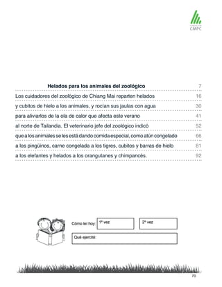 Helados para los animales del zoológico
al norte de Tailandia. El veterinario jefe del zoológico indicó
Los cuidadores del zoológico de Chiang Mai reparten helados
quealosanimalesselesestádandocomidaespecial,comoatúncongelado
y cubitos de hielo a los animales, y rocían sus jaulas con agua
a los pingüinos, carne congelada a los tigres, cubitos y barras de hielo
para aliviarlos de la ola de calor que afecta este verano
a los elefantes y helados a los orangutanes y chimpancés.
7
52
30
81
16
66
41
92
70
 