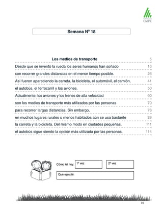 Semana Nº 18
Los medios de transporte
el autobús, el ferrocarril y los aviones.
Desde que se inventó la rueda los seres humanos han soñado
Actualmente, los aviones y los trenes de alta velocidad
con recorrer grandes distancias en el menor tiempo posible.
son los medios de transporte más utilizados por las personas
la carreta y la bicicleta. Del mismo modo en ciudades pequeñas,
en muchos lugares rurales o menos habitados aún se usa bastante
Así fueron apareciendo la carreta, la bicicleta, el automóvil, el camión,
para recorrer largas distancias. Sin embargo,
el autobús sigue siendo la opción más utilizada por las personas.
5
50
26
70
111
89
16
60
41
78
114
75
 