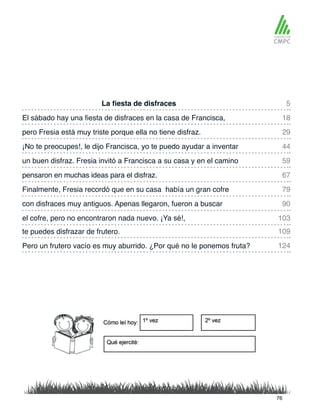 La fiesta de disfraces
un buen disfraz. Fresia invitó a Francisca a su casa y en el camino
El sábado hay una fiesta de disfraces en la casa de Francisca,
pensaron en muchas ideas para el disfraz.
pero Fresia está muy triste porque ella no tiene disfraz.
Finalmente, Fresia recordó que en su casa había un gran cofre
te puedes disfrazar de frutero.
el cofre, pero no encontraron nada nuevo. ¡Ya sé!,
¡No te preocupes!, le dijo Francisca, yo te puedo ayudar a inventar
con disfraces muy antiguos. Apenas llegaron, fueron a buscar
Pero un frutero vacío es muy aburrido. ¿Por qué no le ponemos fruta?
5
59
29
79
109
103
18
67
44
90
124
76
 