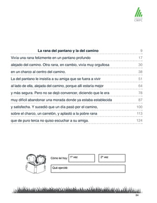 La rana del pantano y la del camino
La del pantano le insistía a su amiga que se fuera a vivir
Vivía una rana felizmente en un pantano profundo
al lado de ella, alejada del camino, porque allí estaría mejor
alejado del camino. Otra rana, en cambio, vivía muy orgullosa
y más segura. Pero no se dejó convencer, diciendo que le era
sobre el charco, un carretón, y aplastó a la pobre rana
y satisfecha. Y sucedió que un día pasó por el camino,
en un charco al centro del camino.
muy difícil abandonar una morada donde ya estaba establecida
que de puro terca no quiso escuchar a su amiga.
9
51
30
78
113
100
17
64
38
87
124
84
 