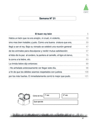 Semana Nº 21
El buen rey león
de los animales para disculparse y recibir mutua satisfacción:
Había un león que no era enojón, ni cruel, ni violento,
el lobo dio la paz al cordero, la pantera al camello, el tigre al ciervo,
sino mas bien tratable y justo. Como una buena criatura que era,
la zorra a la liebre, etc.
a fin de que los débiles seamos respetados con justicia
- He anhelado ardorosamente ver llegar este día,
llegó a ser el rey. Bajo su reinado se celebró una reunión general
La tímida liebre dijo entonces:
por los más fuertes. E inmediatamente corrió lo mejor que pudo.
5
57
33
83
108
98
19
75
47
89
121
87
 