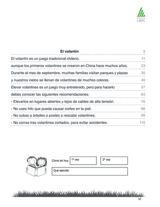 El volantín
y nuestros cielos se llenan de volantines de muchos colores.
El volantín es un juego tradicional chileno,
Elevar volantines es un juego muy entretenido, pero para hacerlo
aunque los primeros volantines se crearon en China hace muchos años.
debes conocer las siguientes recomendaciones:
- No subas a árboles o postes a rescatar volantines.
- No uses hilo que pueda causar cortes en la piel.
Durante el mes de septiembre, muchas familias visitan parques y plazas
- Elevarlos en lugares abiertos y lejos de cables de alta tensión.
- No corras tras volantines cortados, para evitar accidentes.
3
46
23
63
99
88
11
57
35
76
110
92
 