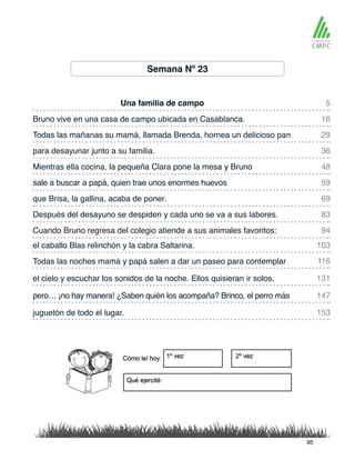 Semana Nº 23
Una familia de campo
Mientras ella cocina, la pequeña Clara pone la mesa y Bruno
Bruno vive en una casa de campo ubicada en Casablanca.
sale a buscar a papá, quien trae unos enormes huevos
Todas las mañanas su mamá, llamada Brenda, hornea un delicioso pan
que Brisa, la gallina, acaba de poner.
el caballo Blas relinchón y la cabra Saltarina.
Cuando Bruno regresa del colegio atiende a sus animales favoritos:
para desayunar junto a su familia.
Después del desayuno se despiden y cada uno se va a sus labores.
Todas las noches mamá y papá salen a dar un paseo para contemplar
pero… ¡no hay manera! ¿Saben quién los acompaña? Brinco, el perro más
el cielo y escuchar los sonidos de la noche. Ellos quisieran ir solos,
juguetón de todo el lugar.
5
48
29
69
103
94
16
59
36
83
116
147
131
153
95
 