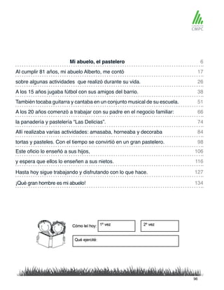 Mi abuelo, el pastelero
También tocaba guitarra y cantaba en un conjunto musical de su escuela.
Al cumplir 81 años, mi abuelo Alberto, me contó
A los 20 años comenzó a trabajar con su padre en el negocio familiar:
sobre algunas actividades que realizó durante su vida.
la panadería y pastelería “Las Delicias”.
Este oficio lo enseñó a sus hijos,
tortas y pasteles. Con el tiempo se convirtió en un gran pastelero.
A los 15 años jugaba fútbol con sus amigos del barrio.
Allí realizaba varias actividades: amasaba, horneaba y decoraba
y espera que ellos lo enseñen a sus nietos.
¡Qué gran hombre es mi abuelo!
Hasta hoy sigue trabajando y disfrutando con lo que hace.
6
51
26
74
106
98
17
66
38
84
116
134
127
96
 