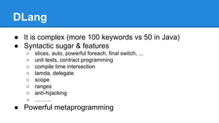 DLang
● It is complex (more 100 keywords vs 50 in Java)
● Syntactic sugar & features
○ slices, auto, powerful foreach, final switch, ...
○ unit tests, contract programming
○ compile time intersection
○ lamda, delegate
○ scope
○ ranges
○ anti-hijacking
○ ………
● Powerful metaprogramming
 