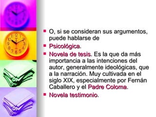 O, si se consideran sus argumentos, puede hablarse de Psicológica .  Novela de tesis . Es la que da más importancia a las intenciones del autor, generalmente ideológicas, que a la narración. Muy cultivada en el siglo XIX, especialmente por Fernán Caballero y el  Padre Coloma .  Novela testimonio .  