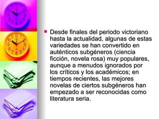 Desde finales del periodo victoriano hasta la actualidad, algunas de estas variedades se han convertido en auténticos subgéneros (ciencia ficción, novela rosa) muy populares, aunque a menudos ignorados por los críticos y los académicos; en tiempos recientes, las mejores novelas de ciertos subgéneros han empezado a ser reconocidas como literatura seria. 
