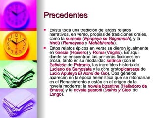 Precedentes  Existe toda una tradición de largos relatos narrativos, en verso, propias de tradiciones orales, como la  sumeria  ( Epopeya de  Gilgamesh ), y la  hindú  ( Ramayana  y  Mahábharata ). Estos relatos épicos en verso se dieron igualmente en  Grecia  ( Homero ) y  Roma  ( Virgilio ). Es aquí donde se encuentran las primeras ficciones en prosa, tanto en su modalidad  satírica  (con el  Satiricón  de  Petronio , las increíbles historia de  Luciano de  Samosata  y la obra proto picaresca  de  Lucio  Apuleyo   El Asno de Oro ). Dos géneros aparecen en la época helenística que se retomarían en el Renacimiento y están en el origen de la novela moderna: la  novela bizantina  ( Heliodoro de  Émesa ) y la  novela pastoril  ( Dafnis y Cloe , de  Longo ). 