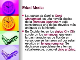 Edad Media  La  novela de Genji  o  Genji   Monogatari ,  es una novela clásica de la  literatura japonesa  y está considerada una de las novelas más antiguas de la historia. En Occidente, en los  siglos XI  y  XII ) surgieron los  romances , que eran largas narraciones de ficción en verso, que se llamaron así por estar escritos en  lengua romance . Se dedicaron especialmente a temas caballerescos, como el  ciclo artúrico . 