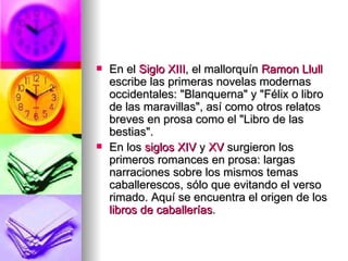 En el  Siglo XIII , el mallorquín  Ramon   Llull  escribe las primeras novelas modernas occidentales: "Blanquerna" y "Félix o libro de las maravillas", así como otros relatos breves en prosa como el "Libro de las bestias". En los  siglos XIV  y  XV  surgieron los primeros romances en prosa: largas narraciones sobre los mismos temas caballerescos, sólo que evitando el verso rimado. Aquí se encuentra el origen de los  libros de caballerías . 