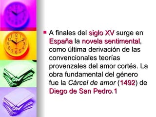 A finales del  siglo XV  surge en  España  la  novela sentimental , como última derivación de las convencionales teorías provenzales del amor cortés. La obra fundamental del género fue la  Cárcel de amor  ( 1492 ) de  Diego de San Pedro . 1 