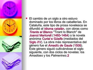 El cambio de un siglo a otro estuvo dominado por los libros de caballerías. En Cataluña, este tipo de prosa novelesca se difundió al  idioma catalán , con obras como  Tirante el Blanco  "Tirant lo Blanch" de  Joanot  Martorell  ( 1460 - 1464 ) o la novela anónima  Curial e Güelfa  (mediados del  Siglo XV ). La obra más representativa del género fue el  Amadís  de  Gaula  ( 1508 ). Este género siguió cultivándose el siglo siguiente, con dos ciclos de novelas: los  Amadises  y los  Palmerines . 2 