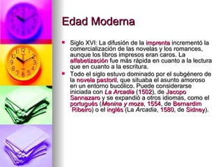 Edad Moderna  Siglo XVI: La difusión de la  imprenta  incrementó la comercialización de las novelas y los romances, aunque los libros impresos eran caros. La  alfabetización  fue más rápida en cuanto a la lectura que en cuanto a la escritura. Todo el siglo estuvo dominado por el subgénero de la  novela pastoril , que situaba el asunto amoroso en un entorno bucólico. Puede considerarse iniciada con  La Arcadia  ( 1502 ), de  Jacopo   Sannazaro  y se expandió a otros idiomas, como el  portugués  ( Menina y moza ,  1554 , de  Bernardim  Ribeiro ) o el  inglés  (La  Arcadia ,  1580 , de  Sidney ). 