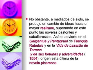No obstante, a mediados de siglo, se produjo un cambio de ideas hacia un mayor  realismo , superando en este punto las novelas pastoriles y caballerescas. Así se advierte en el  Gargantúa  y  Pantagruel  de  François   Rabelais  y en la  Vida de Lazarillo de  Tormes  y de sus fortunas y adversidades  ( 1554 ), origen esta última de la  novela picaresca . 