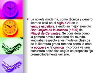 La novela moderna, como técnica y género literario está en el  siglo XVII  en la  lengua española , siendo su mejor ejemplo  Don Quijote de la Mancha  ( 1605 ) de  Miguel de Cervantes . Se considera como la primera novela moderna del mundo, innovaba respecto a los modelos clásicos de la literatura greco-romana como lo eran la  epopeya  o la  crónica . Incorpora ya una estructura episódica según un propósito fijo premeditadamente unitario.  