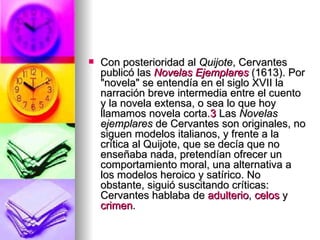 Con posterioridad al  Quijote , Cervantes publicó las  Novelas Ejemplares  (1613). Por "novela" se entendía en el siglo XVII la narración breve intermedia entre el cuento y la novela extensa, o sea lo que hoy llamamos novela corta. 3  Las  Novelas ejemplares  de Cervantes son originales, no siguen modelos italianos, y frente a la crítica al Quijote, que se decía que no enseñaba nada, pretendían ofrecer un comportamiento moral, una alternativa a los modelos heroico y satírico. No obstante, siguió suscitando críticas: Cervantes hablaba de  adulterio ,  celos  y  crimen .  