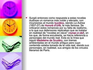 Surgió entonces como respuesta a estas novelas dudosas un romance más noble y elevado, con incursiones al mundo  bucólico , siendo  La Astrea  (1607-27) de  Honoré  d'Urfé , la más famosa. Se criticaron estos romances por su falta de realismo, a lo que sus defensores replicaban que se trataba en realidad de "novelas en clave" ( roman  à  clef ), en los que, de forma encubierta, se hacía referencia a personajes del mundo real. Esta es la línea que siguió  Madeleine  de  Scudéry , con tramas ambientadas en el mundo antiguo pero cuyo contenido estaba tomado de la vida real, siendo sus personajes, en realidad, sus amigos de los círculos literarios de París. 