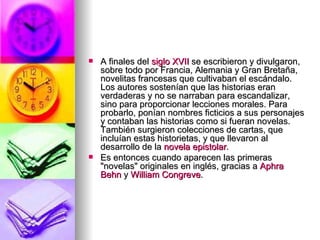 A finales del  siglo XVII  se escribieron y divulgaron, sobre todo por Francia, Alemania y Gran Bretaña, novelitas francesas que cultivaban el escándalo. Los autores sostenían que las historias eran verdaderas y no se narraban para escandalizar, sino para proporcionar lecciones morales. Para probarlo, ponían nombres ficticios a sus personajes y contaban las historias como si fueran novelas. También surgieron colecciones de cartas, que incluían estas historietas, y que llevaron al desarrollo de la  novela epistolar . Es entonces cuando aparecen las primeras "novelas" originales en inglés, gracias a  Aphra   Behn  y  William Congreve . 