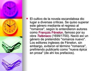 El cultivo de la novela escandalosa dio lugar a diversas críticas. Se quiso superar este género mediante el regreso al "romance", según lo entendieron autores como  François   Fénelon , famoso por su obra  Telémaco  (1699/1700). Nació así un género de pretendido "romance nuevo". Los editores ingleses de Fénelon, sin embargo, evitaron el término "romance", prefiriendo publicarlo como "nueva épica en prosa" (de ahí los prefacios). 
