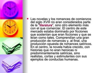 Las novelas y los romances de comienzos del siglo XVIII no eran considerados parte de la " literatura ", sino otro elemento más con el que comerciar. El centro de este mercado estaba dominado por ficciones que sostenían que eran ficciones y que se leían como tales. Comprendían una gran producción de romances y, al final, una producción opuesta de romances satíricos. En el centro, la novela había crecido, con historias que no eran heroicas ni predominantemente satíricas, sino realistas, cortas y estimulantes con sus ejemplos de conductas humanas. 