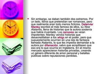 Sin embargo, se daban también dos extremos. Por un lado, libros que pretendían ser romances, pero que realmente eran todo menos ficticios.  Delarivier   Manley  escribió el más famoso de ellos, su  New Atalantis , llena de historias que la autora sostenía que había inventado. Los  censores  se veían impotentes: Manley vendía historias que desacreditaban a los  whigs  en el poder, pero que supuestamente ocurrían en una isla de fantasía llamada Atalantis, lo que les impedía demandar a la autora por  difamación , salvo que acreditasen que eso era lo que ocurría en Inglaterra. En el mismo mercado aparecieron historias privadas, creando un género diferente de amor personal y batallas públicas sobre reputaciones perdidas. 