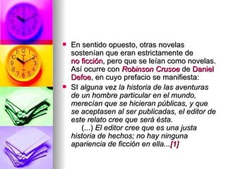En sentido opuesto, otras novelas sostenían que eran estrictamente de  no ficción , pero que se leían como novelas. Así ocurre con  Robinson   Crusoe  de  Daniel  Defoe , en cuyo prefacio se manifiesta: SI  alguna vez la historia de las aventuras de un hombre particular en el mundo, merecían que se hicieran públicas, y que se aceptasen al ser publicadas, el editor de este relato cree que será ésta.      (...)  El editor cree que es una justa historia de hechos; no hay ninguna apariencia de ficción en ella... [1] 