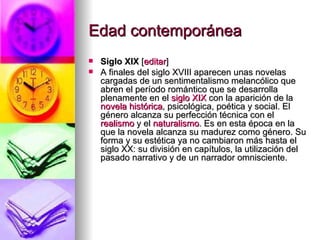 Edad contemporánea  Siglo XIX  [ editar ] A finales del siglo XVIII aparecen unas novelas cargadas de un sentimentalismo melancólico que abren el período romántico que se desarrolla plenamente en el  siglo XIX  con la aparición de la  novela histórica , psicológica, poética y social. El género alcanza su perfección técnica con el  realismo  y el  naturalismo . Es en esta época en la que la novela alcanza su madurez como género. Su forma y su estética ya no cambiaron más hasta el siglo XX: su división en capítulos, la utilización del pasado narrativo y de un narrador omnisciente. 