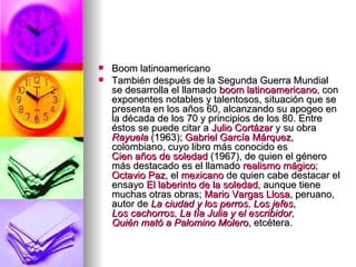 Boom latinoamericano  También después de la Segunda Guerra Mundial se desarrolla el llamado  boom  latinoamericano , con exponentes notables y talentosos, situación que se presenta en los años 60, alcanzando su apogeo en la década de los 70 y principios de los 80. Entre éstos se puede citar a  Julio Cortázar  y su obra  Rayuela  (1963);  Gabriel García Márquez , colombiano, cuyo libro más conocido es  Cien años de soledad  (1967), de quien el género más destacado es el llamado  realismo mágico ;  Octavio Paz , el  mexicano  de quien cabe destacar el ensayo  El laberinto de la soledad , aunque tiene muchas otras obras;  Mario Vargas Llosa , peruano, autor de  La ciudad y los perros ,  Los jefes ,  Los cachorros ,  La tía Julia y el  escribidor ,  Quién mató a Palomino Molero , etcétera. 