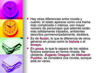 Hay otras diferencias entre novela y cuento: el relato aparece como una trama más complicada o intensa, con mayor número de personajes que además están más sólidamente trazados, ambientes descritos pormenorizadamente, etcétera. Es de  ficción , lo que la diferencia de otros géneros en prosa como la  historia  o el  ensayo .  En  prosa , lo que la separa de los relatos ficticios extensos en forma rimada. No obstante,  Eugenio  Oneguin , de  Aleksandr   Pushkin , se considera una novela, aunque está en verso.  