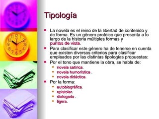 Tipología  La novela es el reino de la libertad de contenido y de forma. Es un género proteico que presenta a lo largo de la historia múltiples formas y  puntos de vista . Para clasificar este género ha de tenerse en cuenta que existen diversos criterios para clasificar empleados por las distintas tipologías propuestas: Por el tono que mantiene la obra, se habla de:  novela satírica .  novela humorística  .  novela didáctica .  Por la forma:  autobiográfica .  epistolar .  dialogada  .  ligera .  