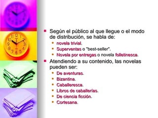 Según el público al que llegue o el modo de distribución, se habla de:  novela trivial .  Superventas  o "best-seller".  Novela por entregas  o novela  folletinesca .  Atendiendo a su contenido, las novelas pueden ser:  De aventuras .  Bizantina .  Caballeresca .  Libros de caballerías .  De ciencia ficción .  Cortesana .  
