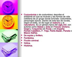 Costumbrista  o  de costumbres : describe el ambiente en que se mueven y las formas de vida cotidiana de un grupo social concreto: costumbres, personajes típicos. Dentro de este tipo de novela, según el estilo, se dio lugar al  realismo  y al  naturalismo . Es un género típico del  siglo XIX , con autores como  Balzac  y  Zola  en  Francia ;  Dickens ;  Gogol  y  Turgueniev  en  Rusia ; y en  España :  Fernán Caballero ,  F. Trigo ,  Pardo  Bazán ,  Pereda  o  Blasco Ibáñez .  De espías  y  thrillers .  Fantástica .  Ficción criminal .  Gótica .  Histórica .  