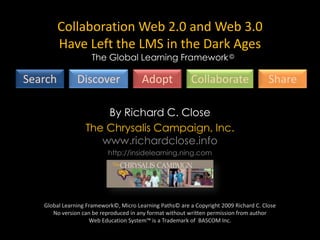 Global Learning Framework™ Collaboration Web 2.0 and Web 3.0 Have Left the LMS in the Dark Ages The Global Learning Framework © Search Discover Adopt Collaborate Share By Richard C. Close The Chrysalis Campaign, Inc.www.richardclose.info http://insidelearning.ning.com Global Learning Framework©, Micro Learning Paths© are a Copyright 2009 Richard C. CloseNo version can be reproduced in any format without written permission from author Web Education System™ is a Trademark of  BASCOM Inc. 