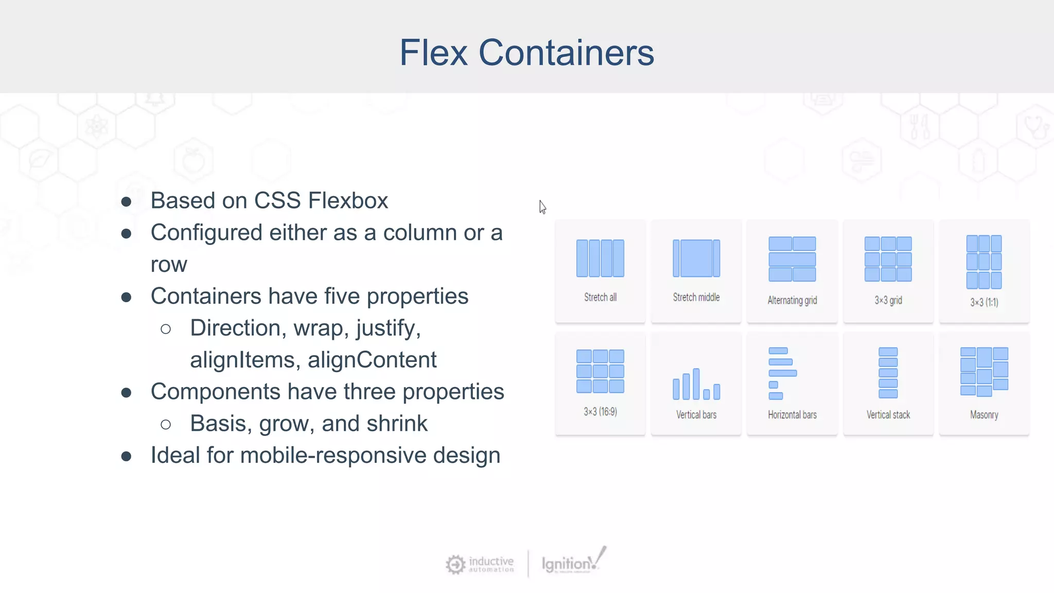 Flex Containers
● Based on CSS Flexbox
● Configured either as a column or a
row
● Containers have five properties
○ Direction, wrap, justify,
alignItems, alignContent
● Components have three properties
○ Basis, grow, and shrink
● Ideal for mobile-responsive design
 