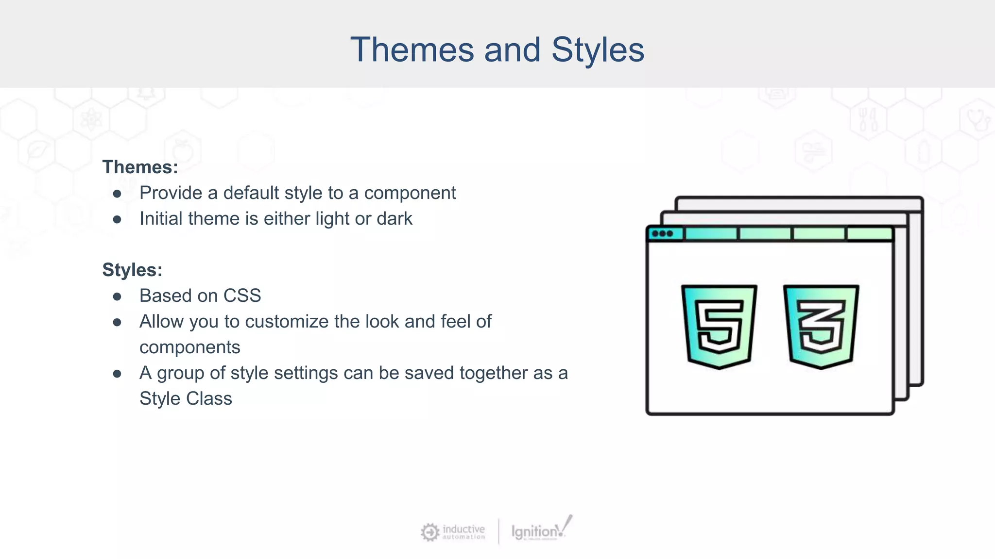 Themes and Styles
Themes:
● Provide a default style to a component
● Initial theme is either light or dark
Styles:
● Based on CSS
● Allow you to customize the look and feel of
components
● A group of style settings can be saved together as a
Style Class
 