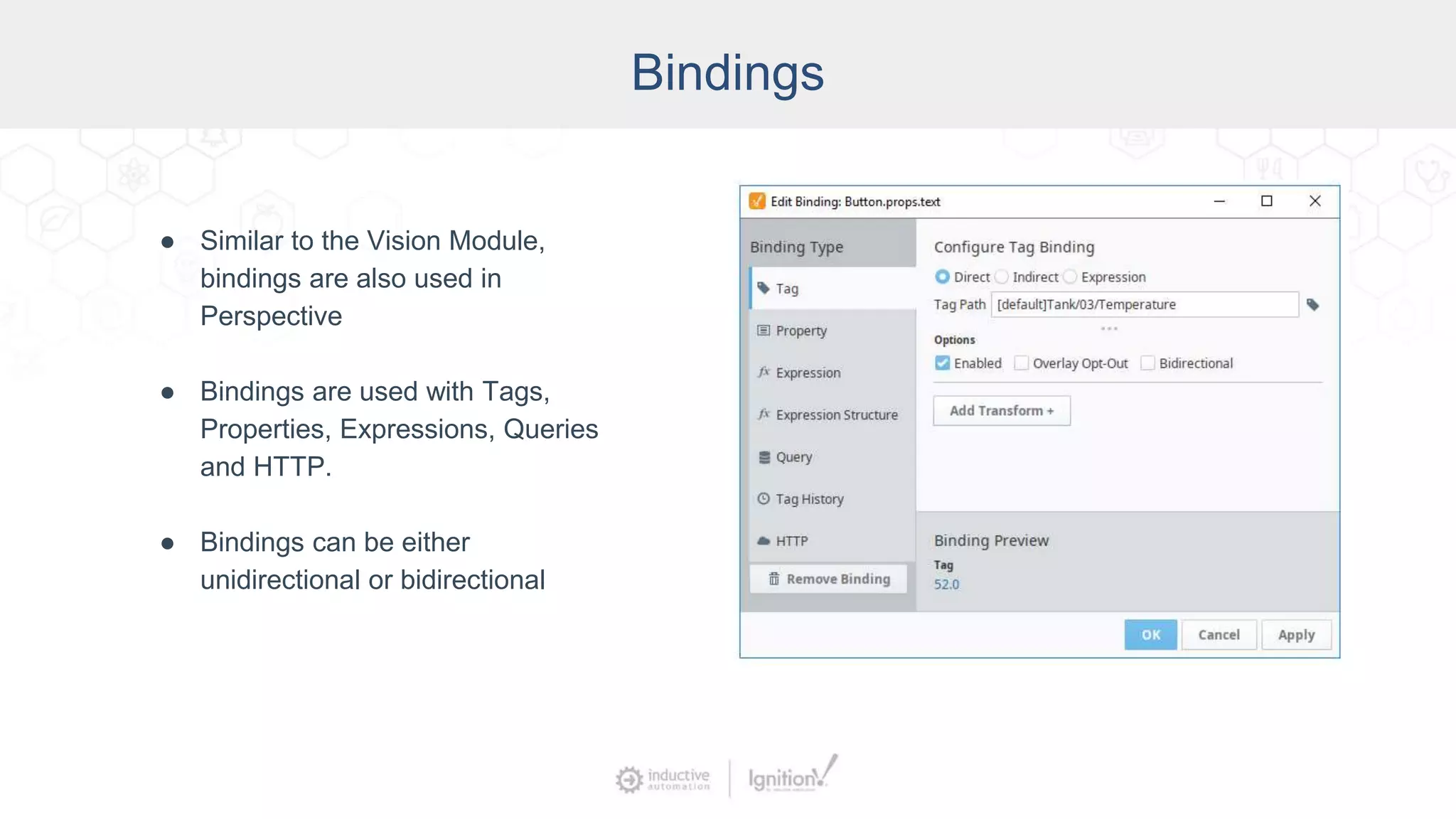 Bindings
● Similar to the Vision Module,
bindings are also used in
Perspective
● Bindings are used with Tags,
Properties, Expressions, Queries
and HTTP.
● Bindings can be either
unidirectional or bidirectional
 