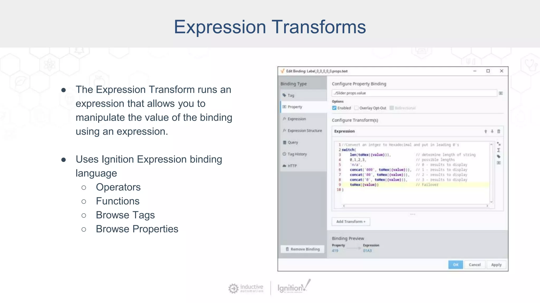 Expression Transforms
● The Expression Transform runs an
expression that allows you to
manipulate the value of the binding
using an expression.
● Uses Ignition Expression binding
language
○ Operators
○ Functions
○ Browse Tags
○ Browse Properties
 