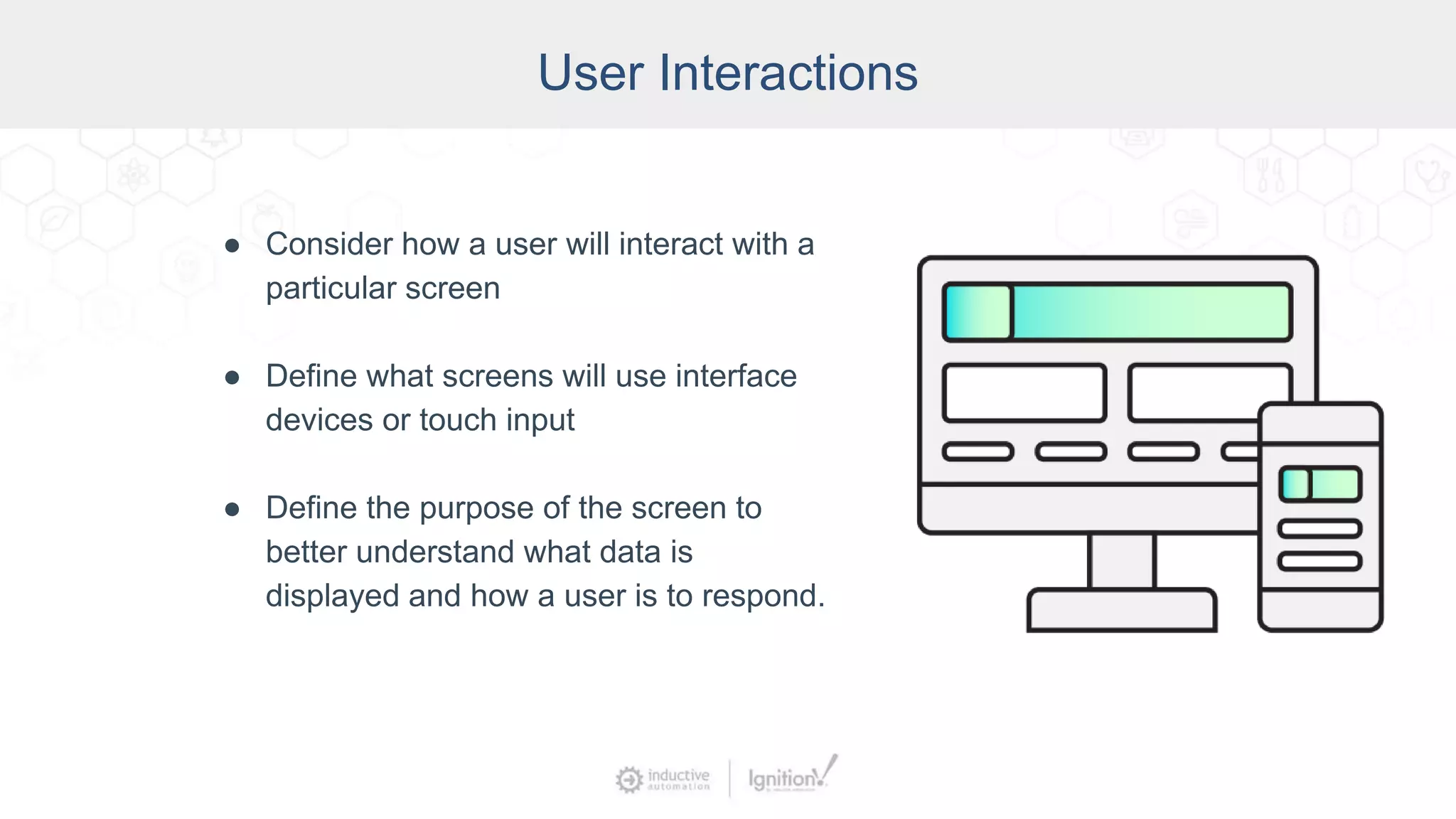 User Interactions
● Consider how a user will interact with a
particular screen
● Define what screens will use interface
devices or touch input
● Define the purpose of the screen to
better understand what data is
displayed and how a user is to respond.
 
