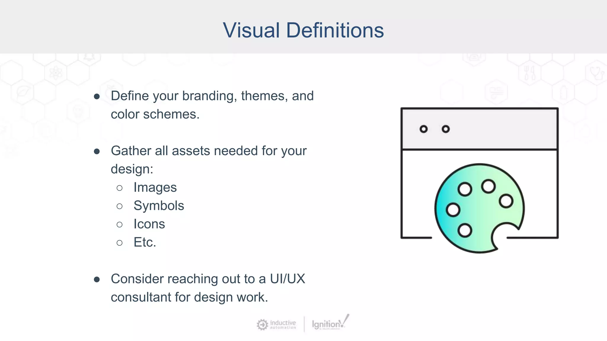 Visual Definitions
● Define your branding, themes, and
color schemes.
● Gather all assets needed for your
design:
○ Images
○ Symbols
○ Icons
○ Etc.
● Consider reaching out to a UI/UX
consultant for design work.
 