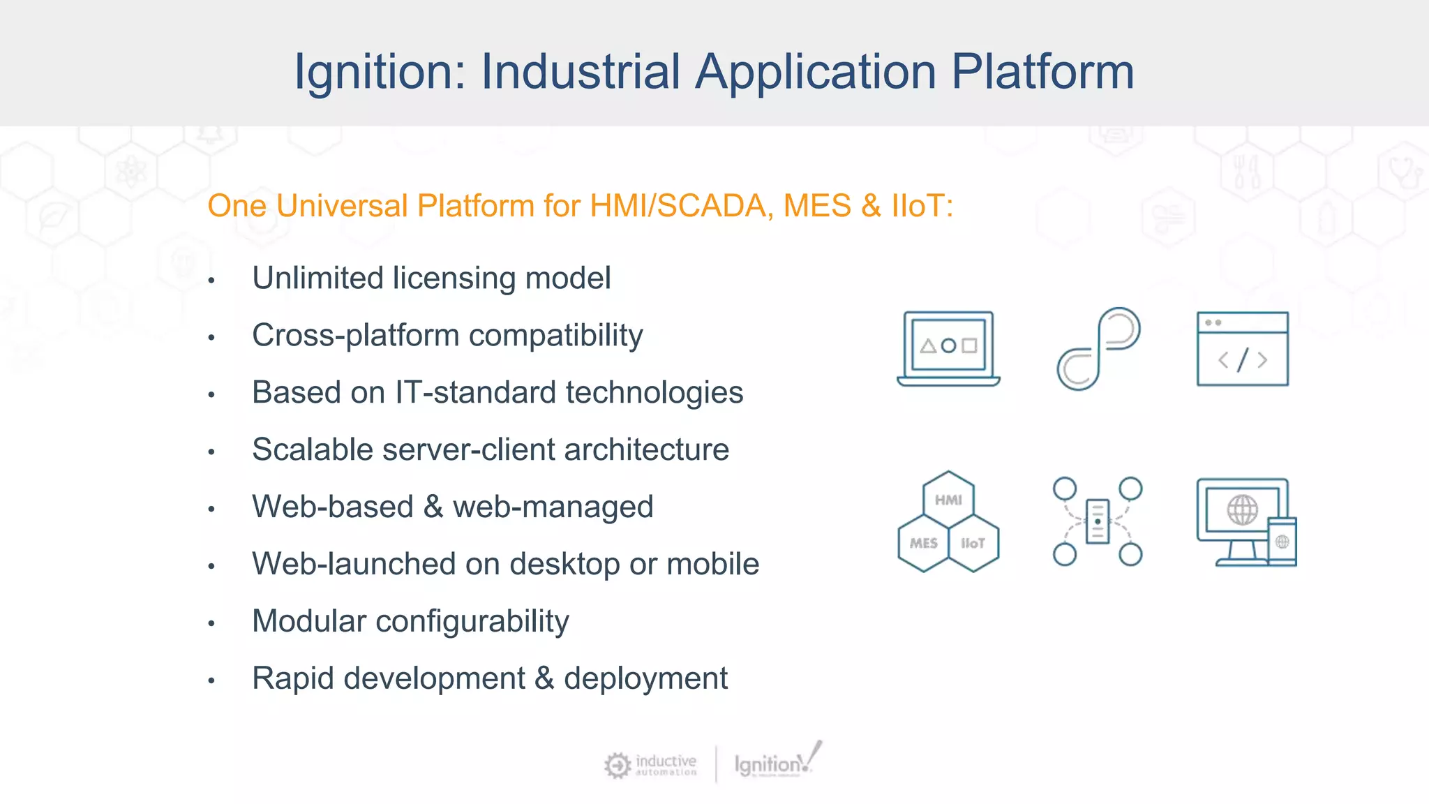 Ignition: The Industrial Application
Platform
• Unlimited licensing model
• Cross-platform compatibility
• Based on IT-standard technologies
• Scalable server-client architecture
• Web-managed
• Launch on desktop or mobile
• Modular configurability
• Rapid development and deployment
One Universal Platform for HMI, SCADA, MES & IIoT:One Universal Platform for HMI/SCADA, MES & IIoT:
• Unlimited licensing model
• Cross-platform compatibility
• Based on IT-standard technologies
• Scalable server-client architecture
• Web-based & web-managed
• Web-launched on desktop or mobile
• Modular configurability
• Rapid development & deployment
Ignition: Industrial Application Platform
 