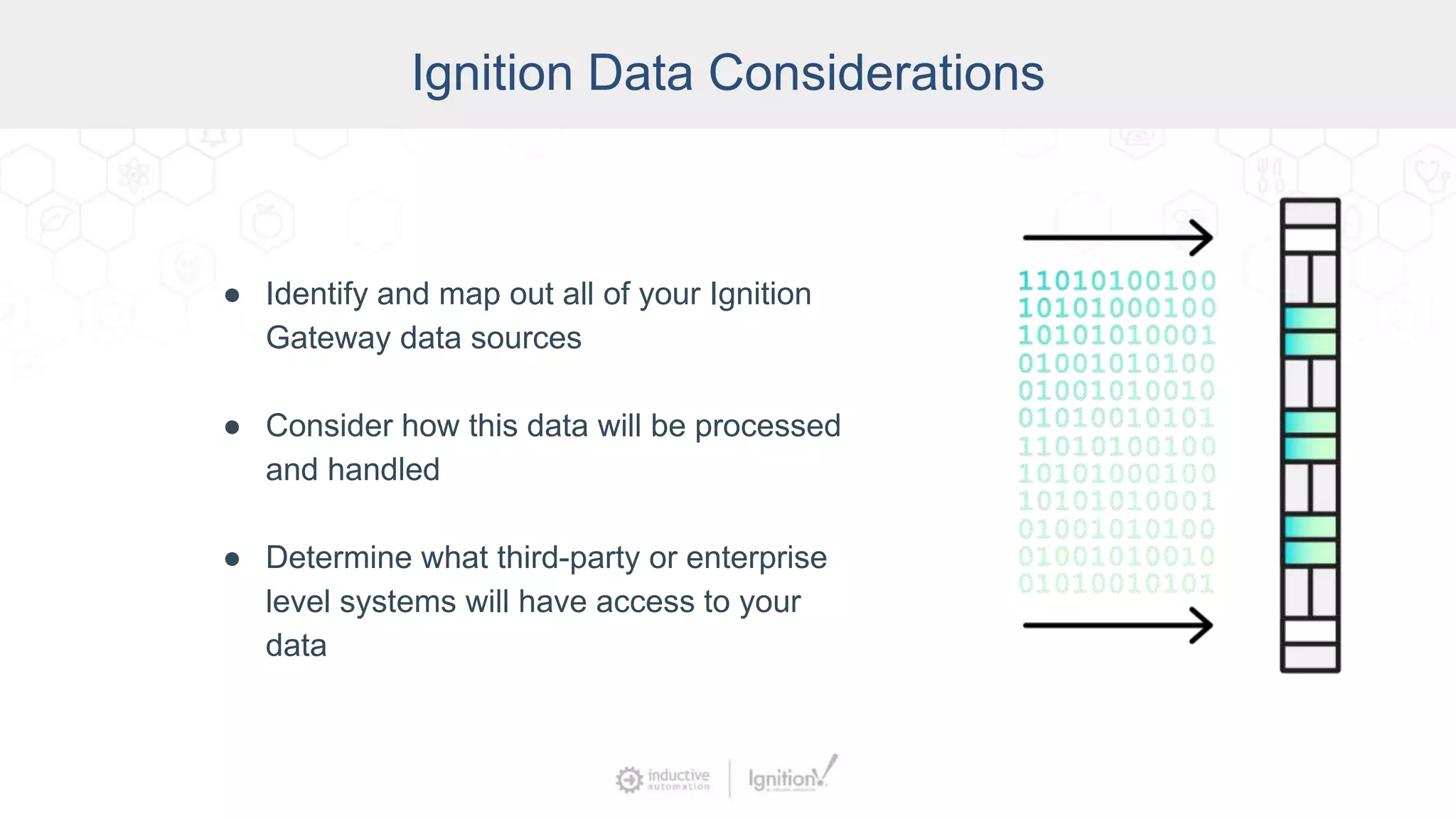 Ignition Data Considerations
● Identify and map out all of your Ignition
Gateway data sources
● Consider how this data will be processed
and handled
● Determine what third-party or enterprise
level systems will have access to your
data
 