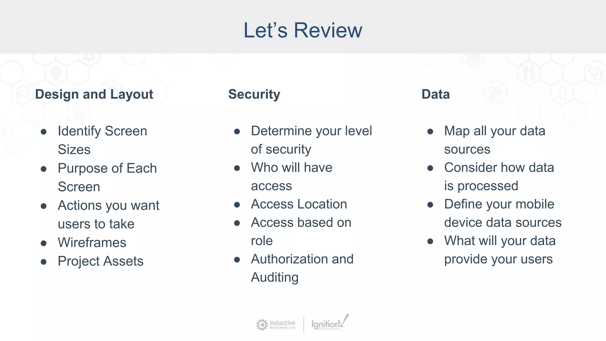 Let’s Review
Design and Layout
● Identify Screen
Sizes
● Purpose of Each
Screen
● Actions you want
users to take
● Wireframes
● Project Assets
Security
● Determine your level
of security
● Who will have
access
● Access Location
● Access based on
role
● Authorization and
Auditing
Data
● Map all your data
sources
● Consider how data
is processed
● Define your mobile
device data sources
● What will your data
provide your users
 