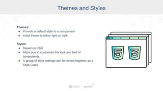 Themes and Styles
Themes:
● Provide a default style to a component
● Initial theme is either light or dark
Styles:
● Based on CSS
● Allow you to customize the look and feel of
components
● A group of style settings can be saved together as a
Style Class
 