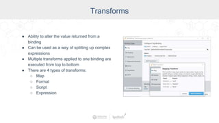Transforms
● Ability to alter the value returned from a
binding
● Can be used as a way of splitting up complex
expressions
● Multiple transforms applied to one binding are
executed from top to bottom
● There are 4 types of transforms:
○ Map
○ Format
○ Script
○ Expression
 